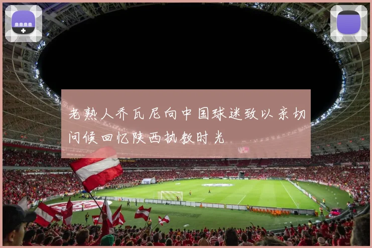 老熟人乔瓦尼向中国球迷致以亲切问候回忆陕西执教时光