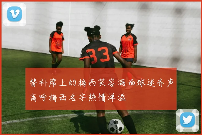 替补席上的梅西笑容满面球迷齐声高呼梅西名字热情洋溢