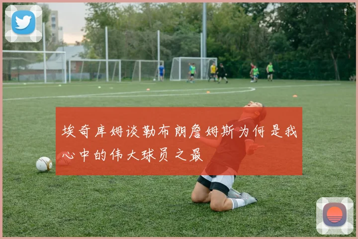 埃奇库姆谈勒布朗詹姆斯为何是我心中的伟大球员之最
