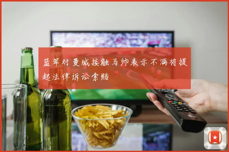 蓝军对曼城接触马帅表示不满将提起法律诉讼索赔