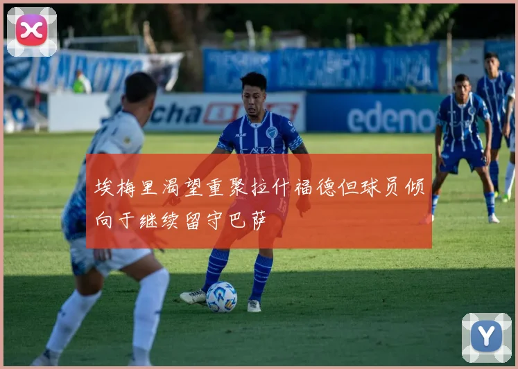 埃梅里渴望重聚拉什福德但球员倾向于继续留守巴萨