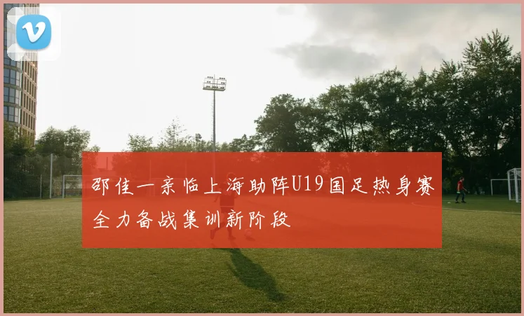 邵佳一亲临上海助阵U19国足热身赛全力备战集训新阶段