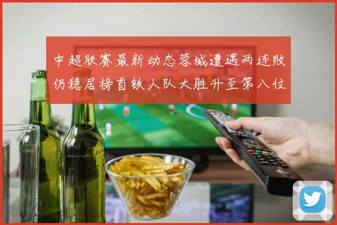 中超联赛最新动态蓉城遭遇两连败仍稳居榜首铁人队大胜升至第八位