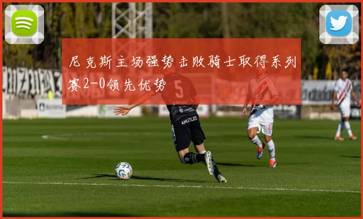 尼克斯主场强势击败骑士取得系列赛2-0领先优势