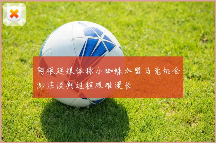 阿根廷媒体称小蜘蛛加盟马竞机会渺茫谈判过程艰难漫长
