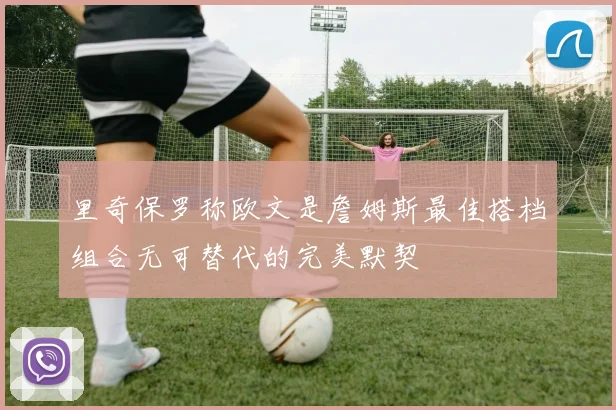 里奇保罗称欧文是詹姆斯最佳搭档组合无可替代的完美默契