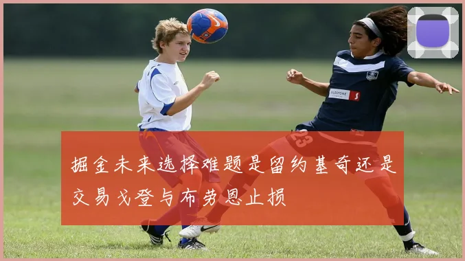 掘金未来选择难题是留约基奇还是交易戈登与布劳恩止损