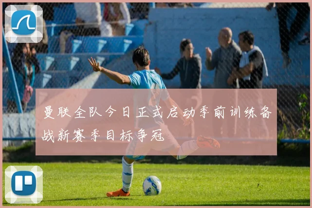 曼联全队今日正式启动季前训练备战新赛季目标争冠