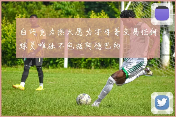 白巧克力热火愿为字母哥交易任何球员唯独不包括阿德巴约